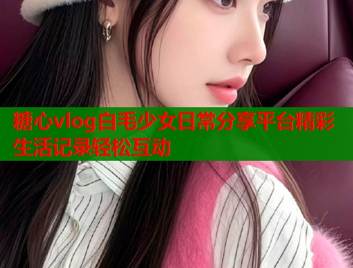 糖心vlog白毛少女日常分享平台精彩生活记录轻松互动