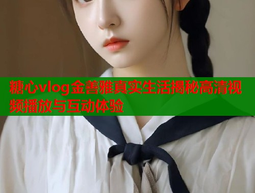 糖心vlog金善雅真实生活揭秘高清视频播放与互动体验