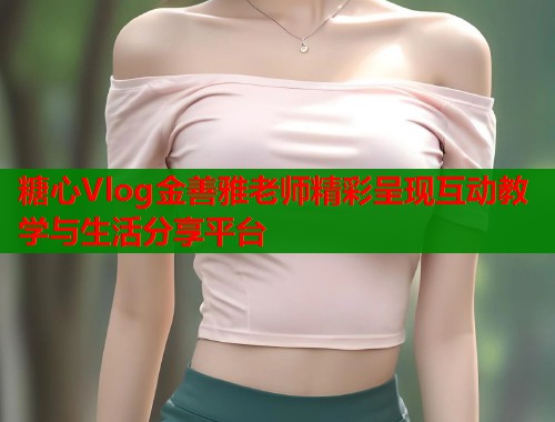 糖心Vlog金善雅老师精彩呈现互动教学与生活分享平台