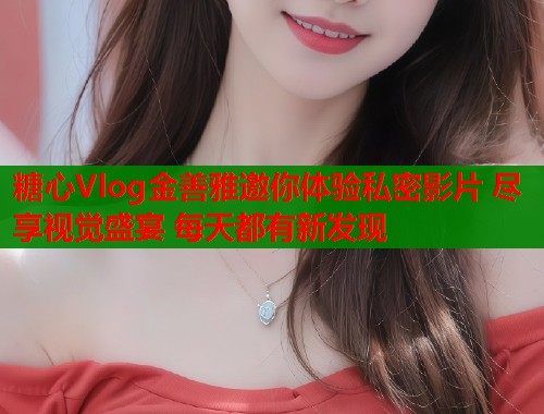 糖心Vlog金善雅邀你体验私密影片 尽享视觉盛宴 每天都有新发现