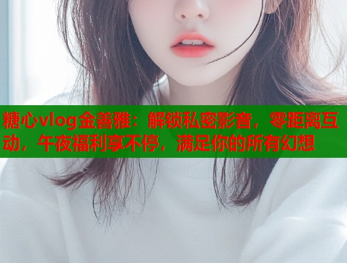 糖心vlog金善雅：解锁私密影音，零距离互动，午夜福利享不停，满足你的所有幻想