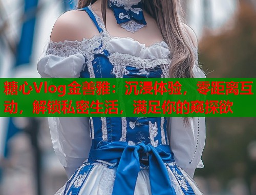 糖心Vlog金善雅：沉浸体验，零距离互动，解锁私密生活，满足你的窥探欲