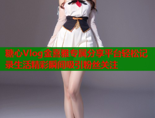 糖心Vlog金喜雅专属分享平台轻松记录生活精彩瞬间吸引粉丝关注