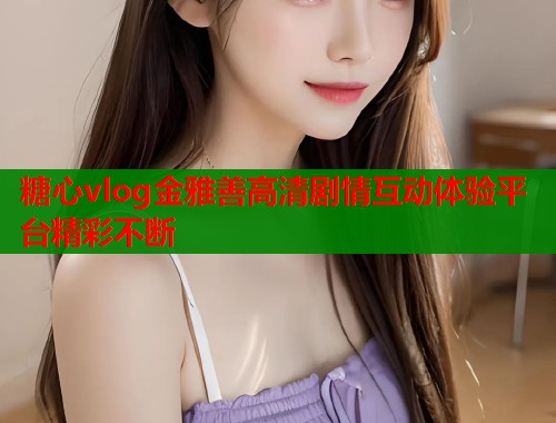 糖心vlog金雅善高清剧情互动体验平台精彩不断