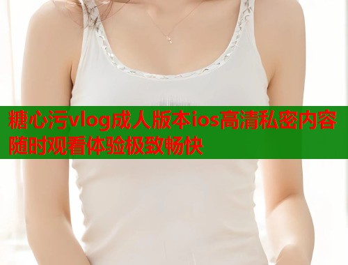 糖心污vlog成人版本ios高清私密内容随时观看体验极致畅快