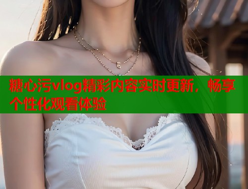 糖心污vlog精彩内容实时更新，畅享个性化观看体验