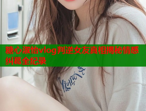 糖心淑怡vlog判逆女友真相揭秘情感纠葛全纪录  第2张