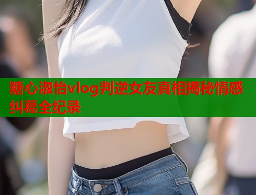 糖心淑怡vlog判逆女友真相揭秘情感纠葛全纪录