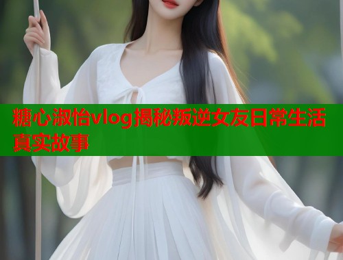 糖心淑怡vlog揭秘叛逆女友日常生活真实故事
