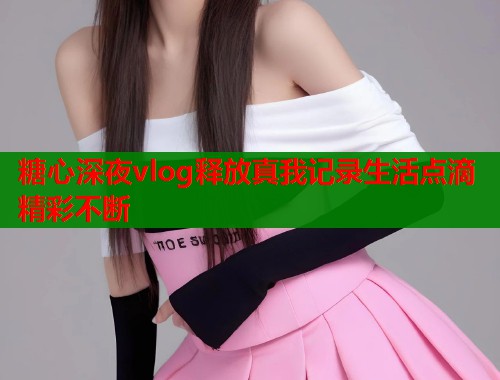 糖心深夜vlog释放真我记录生活点滴精彩不断