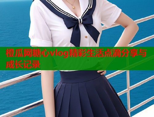 橙瓜网糖心vlog精彩生活点滴分享与成长记录