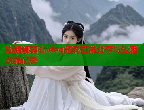 沈娜娜糖心vlog精彩日常分享与生活点滴记录
