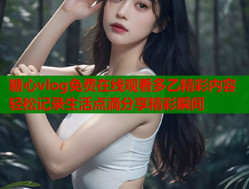 糖心vlog免费在线观看多乙精彩内容轻松记录生活点滴分享精彩瞬间