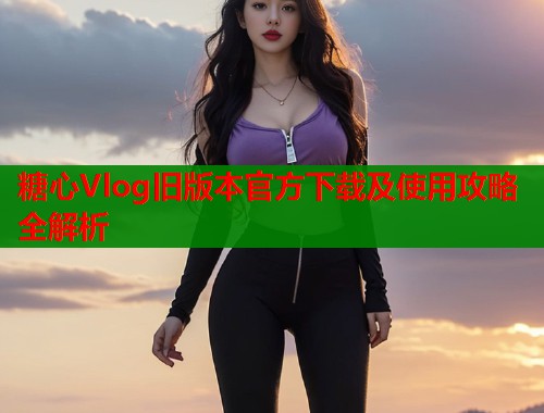 糖心Vlog旧版本官方下载及使用攻略全解析