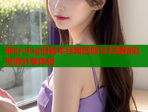 糖心vlog旧版本经典回顾与无限精彩资源分享体验