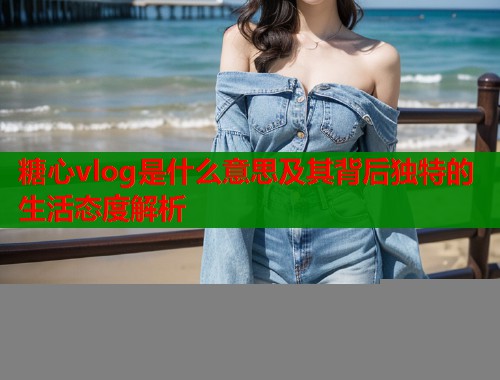 糖心vlog是什么意思及其背后独特的生活态度解析