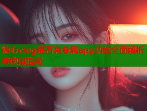 糖心vlog是否有专属app功能全面解析与使用指南
