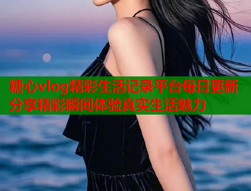 糖心vlog精彩生活记录平台每日更新分享精彩瞬间体验真实生活魅力