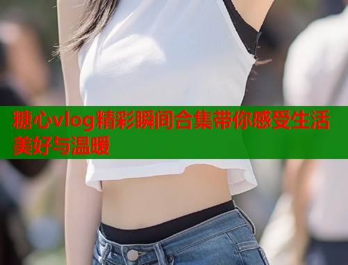 糖心vlog精彩瞬间合集带你感受生活美好与温暖