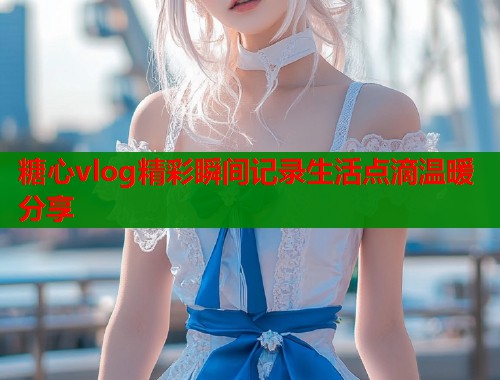 糖心vlog精彩瞬间记录生活点滴温暖分享