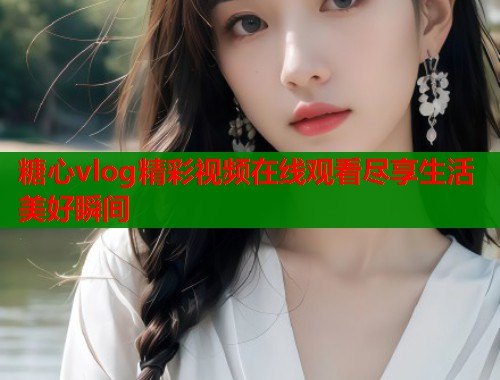糖心vlog精彩视频在线观看尽享生活美好瞬间