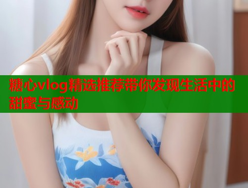 糖心vlog精选推荐带你发现生活中的甜蜜与感动