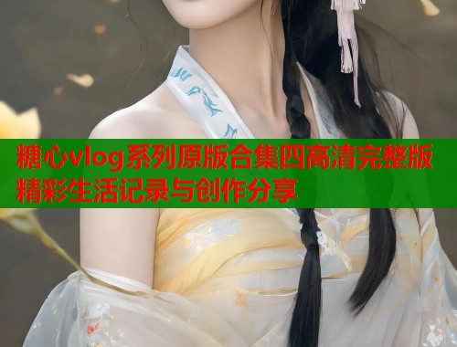 糖心vlog系列原版合集四高清完整版精彩生活记录与创作分享