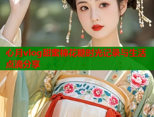 心月vlog甜蜜棉花糖时光记录与生活点滴分享