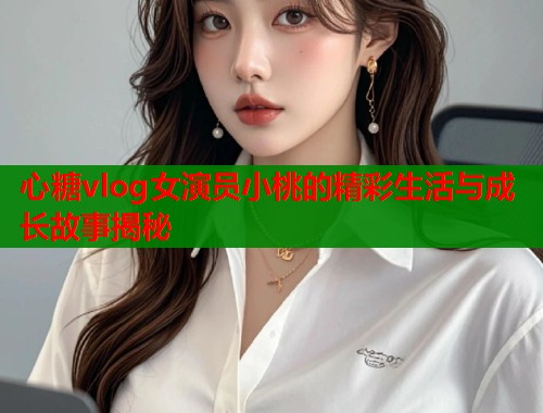心糖vlog女演员小桃的精彩生活与成长故事揭秘