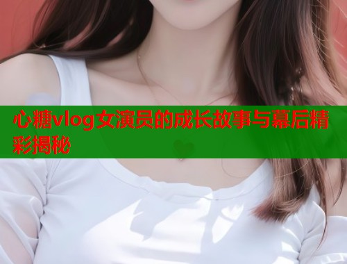 心糖vlog女演员的成长故事与幕后精彩揭秘