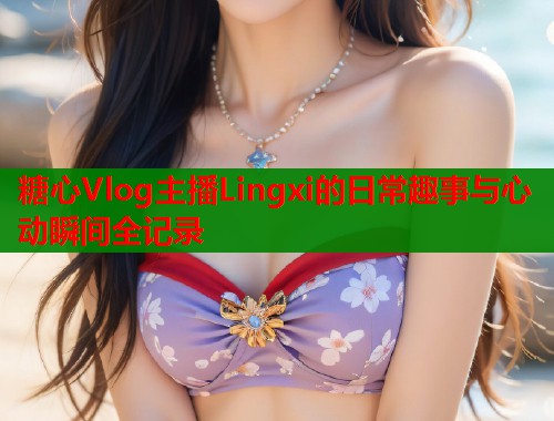 糖心Vlog主播Lingxi的日常趣事与心动瞬间全记录