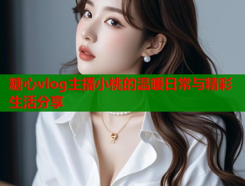 糖心vlog主播小桃的温暖日常与精彩生活分享
