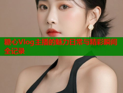 糖心Vlog主播的魅力日常与精彩瞬间全记录
