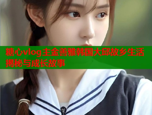 糖心vlog主金善雅韩国大邱故乡生活揭秘与成长故事