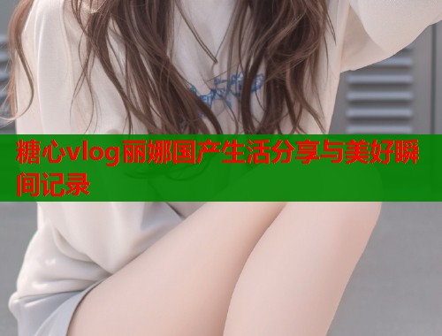 糖心vlog丽娜国产生活分享与美好瞬间记录