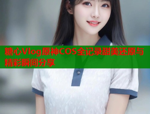 糖心Vlog原神COS全记录甜美还原与精彩瞬间分享