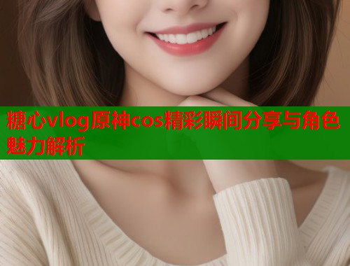 糖心vlog原神cos精彩瞬间分享与角色魅力解析