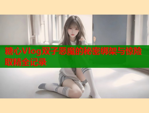 糖心Vlog双子恶魔的秘密绑架与惊险取精全记录