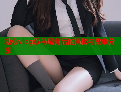 糖心vlog双马尾背后的揭秘与故事分享
