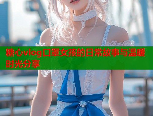 糖心vlog口罩女孩的日常故事与温暖时光分享
