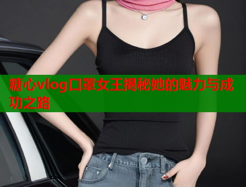 糖心vlog口罩女王揭秘她的魅力与成功之路