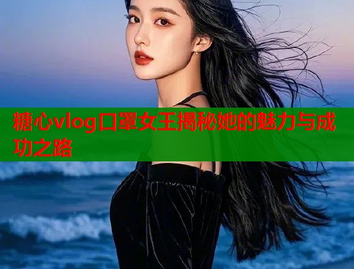 糖心vlog口罩女王揭秘她的魅力与成功之路  第2张