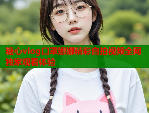 糖心vlog口罩娜娜精彩自拍视频全网独家观看体验