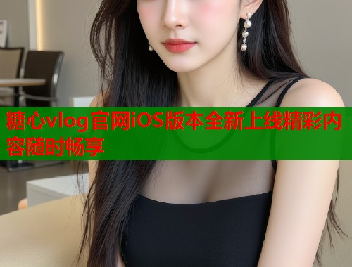 糖心vlog官网iOS版本全新上线精彩内容随时畅享