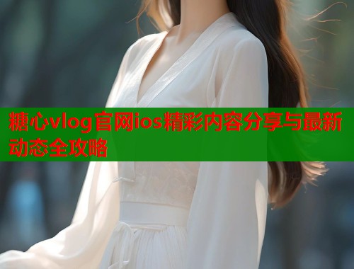 糖心vlog官网ios精彩内容分享与最新动态全攻略