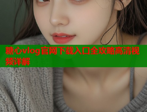 糖心vlog官网下载入口全攻略高清视频详解