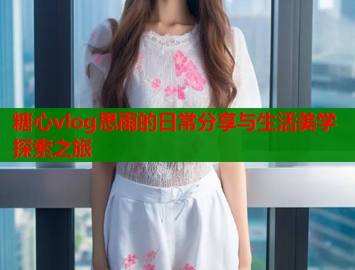 糖心vlog思雨的日常分享与生活美学探索之旅