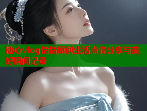 糖心vlog恬恬原创生活点滴分享与美好瞬间记录