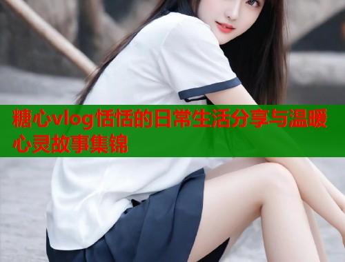 糖心vlog恬恬的日常生活分享与温暖心灵故事集锦