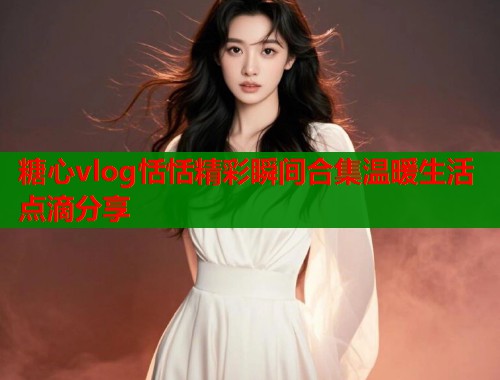 糖心vlog恬恬精彩瞬间合集温暖生活点滴分享